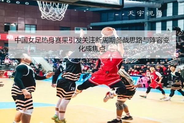 中国女足热身赛果引发关注新周期备战思路与阵容变化成焦点（xiongmaotiyu）