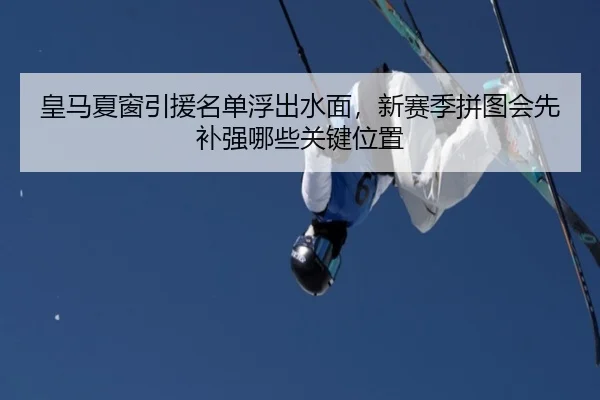 皇马夏窗引援名单浮出水面，新赛季拼图会先补强哪些关键位置