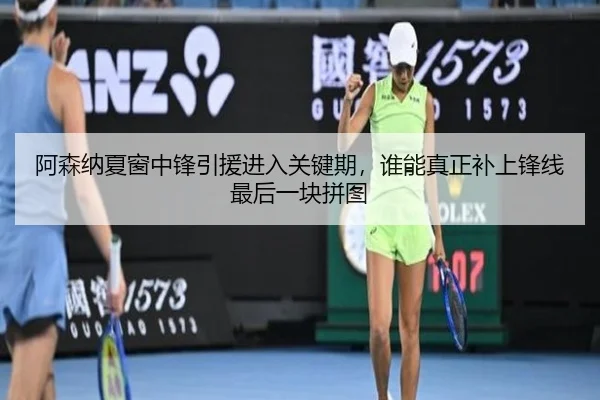 阿森纳夏窗中锋引援进入关键期，谁能真正补上锋线最后一块拼图