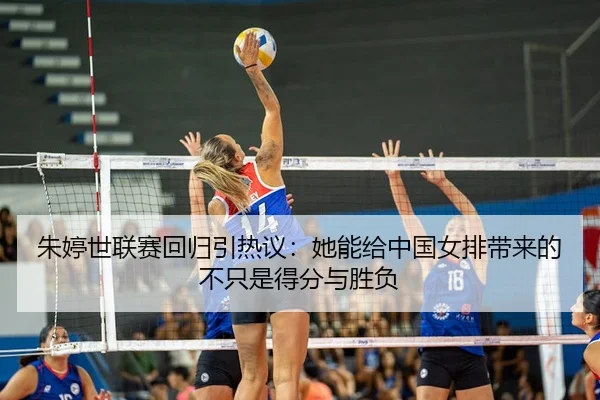 朱婷世联赛回归引热议：她能给中国女排带来的不只是得分与胜负
